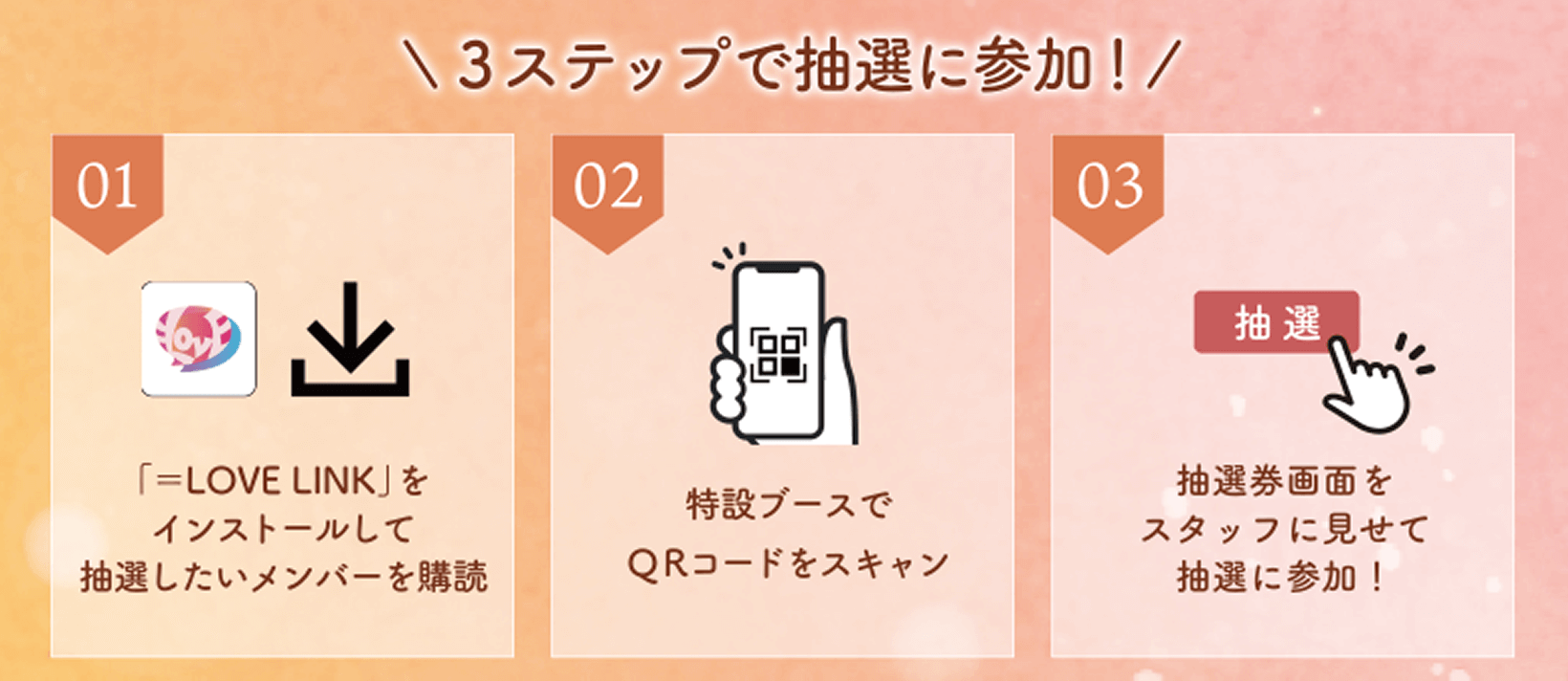 1 「＝LOVE LINK」をインストールして抽選したいメンバーを購読、2 特設ブースでQRコードをスキャン、3 抽選券画面をスタッフに見せて抽選に参加！